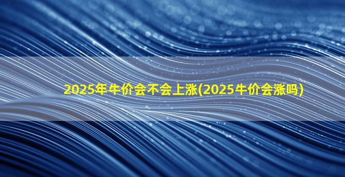2025年牛价会不会上涨(2025牛价会涨吗)