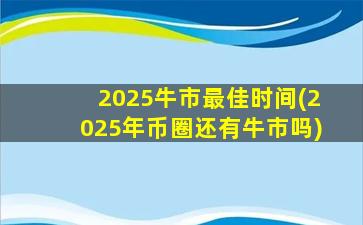 2025牛市最佳时间(2025年币圈还有牛市吗)