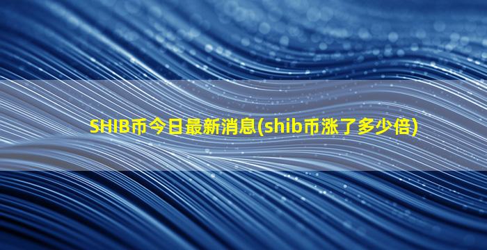 SHIB币今日最新消息(shib币涨了多少倍)