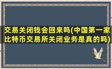 交易关闭钱会回来吗(中国第一家比特币交易所关闭业务是真的吗)