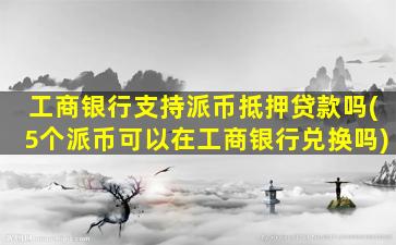工商银行支持派币抵押贷款吗(5个派币可以在工商银行兑换吗)