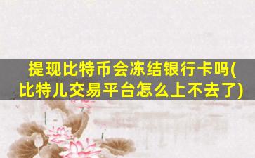 提现比特币会冻结银行卡吗(比特儿交易平台怎么上不去了)
