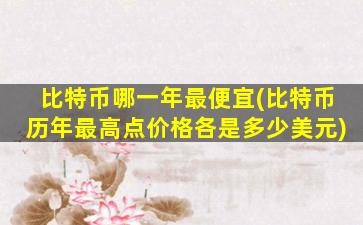 比特币哪一年最便宜(比特币历年最高点价格各是多少美元)