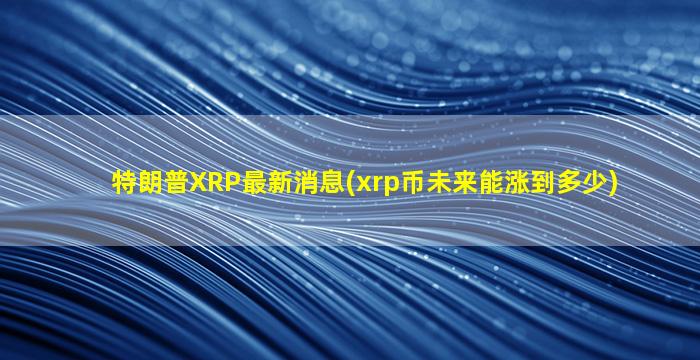 特朗普XRP最新消息(xrp币未来能涨到多少)